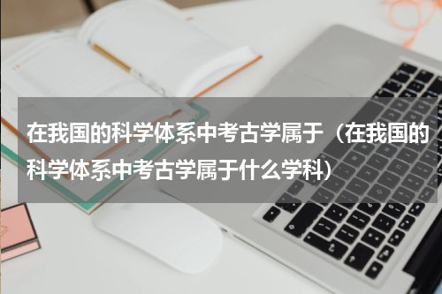 在我国的科学体系中考古学属于（在我国的科学体系中考古学属于什么学科）