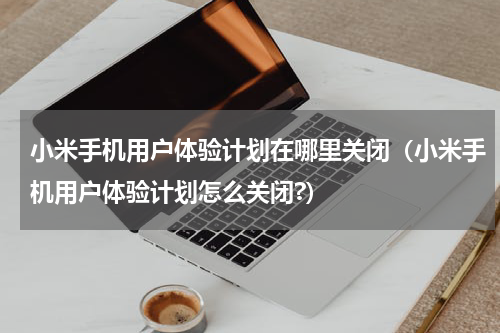 小米手机用户体验计划在哪里关闭（小米手机用户体验计划怎么关闭?）