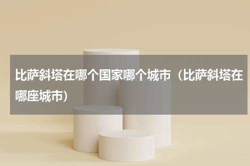 比萨斜塔在哪个国家哪个城市（比萨斜塔在哪座城市）