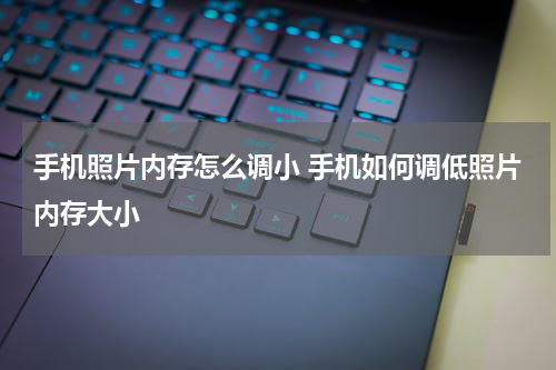 手机照片内存怎么调小 手机如何调低照片内存大小