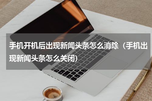 手机开机后出现新闻头条怎么消除（手机出现新闻头条怎么关闭）
