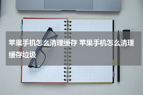 苹果手机怎么清理缓存 苹果手机怎么清理缓存垃圾