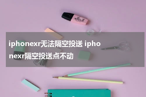 iphonexr无法隔空投送 iphonexr隔空投送点不动