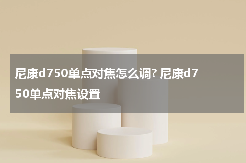 尼康d750单点对焦怎么调? 尼康d750单点对焦设置