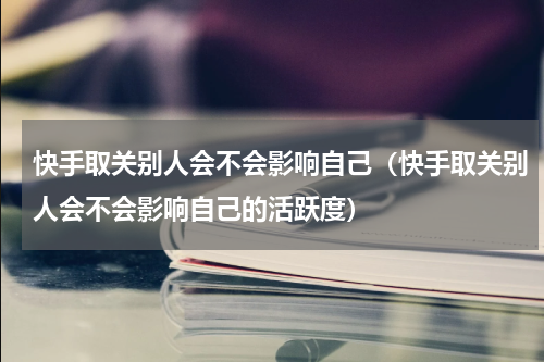 快手取关别人会不会影响自己（快手取关别人会不会影响自己的活跃度）