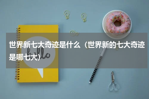 世界新七大奇迹是什么（世界新的七大奇迹是哪七大）