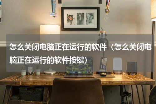 怎么关闭电脑正在运行的软件（怎么关闭电脑正在运行的软件按键）