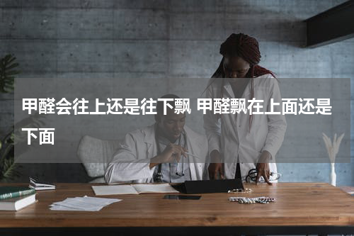 甲醛会往上还是往下飘 甲醛飘在上面还是下面
