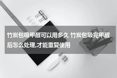 竹炭包吸甲醛可以用多久 竹炭包吸完甲醛后怎么处理,才能重复使用