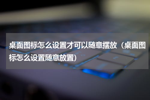 桌面图标怎么设置才可以随意摆放（桌面图标怎么设置随意放置）