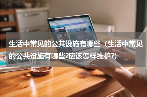 生活中常见的公共设施有哪些（生活中常见的公共设施有哪些?应该怎样维护?）