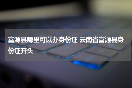 富源县哪里可以办身份证 云南省富源县身份证开头