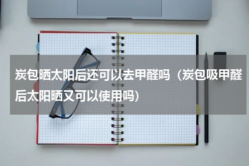 炭包晒太阳后还可以去甲醛吗（炭包吸甲醛后太阳晒又可以使用吗）