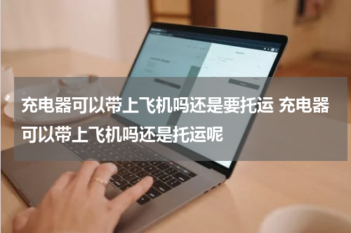 充电器可以带上飞机吗还是要托运 充电器可以带上飞机吗还是托运呢