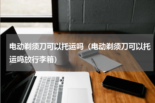 电动剃须刀可以托运吗（电动剃须刀可以托运吗放行李箱）