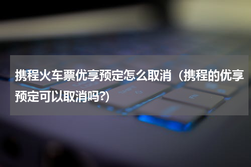 携程火车票优享预定怎么取消（携程的优享预定可以取消吗?）