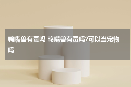 鸭嘴兽有毒吗 鸭嘴兽有毒吗?可以当宠物吗