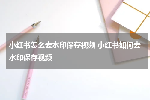 小红书怎么去水印保存视频 小红书如何去水印保存视频