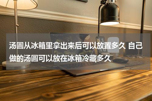 汤圆从冰箱里拿出来后可以放置多久 自己做的汤圆可以放在冰箱冷藏多久