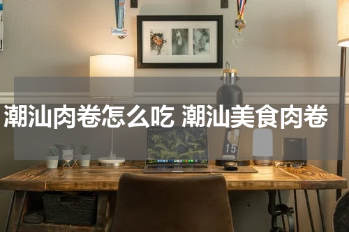 潮汕肉卷怎么吃 潮汕美食肉卷