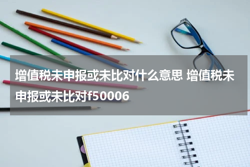 增值税未申报或未比对什么意思 增值税未申报或未比对f50006