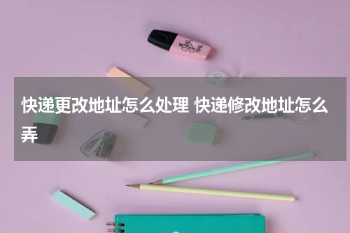 快递更改地址怎么处理 快递修改地址怎么弄