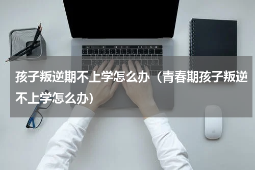 孩子叛逆期不上学怎么办（青春期孩子叛逆不上学怎么办）
