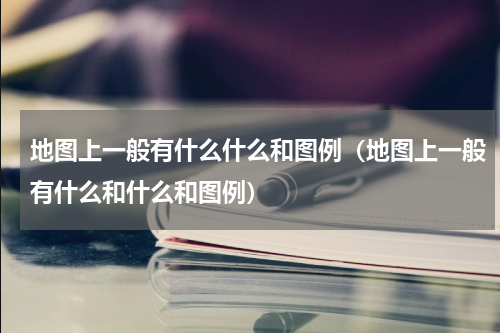 地图上一般有什么什么和图例（地图上一般有什么和什么和图例）