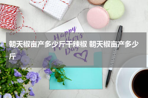 朝天椒亩产多少斤干辣椒 朝天椒亩产多少斤