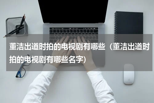 董洁出道时拍的电视剧有哪些（董洁出道时拍的电视剧有哪些名字）