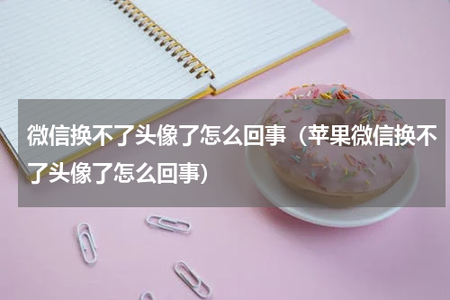 微信换不了头像了怎么回事（苹果微信换不了头像了怎么回事）
