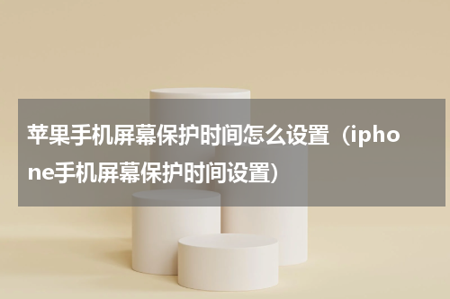 苹果手机屏幕保护时间怎么设置（iphone手机屏幕保护时间设置）