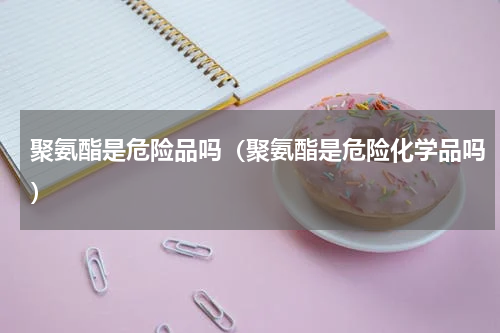 聚氨酯是危险品吗（聚氨酯是危险化学品吗）