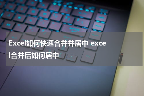 Excel如何快速合并并居中 excel合并后如何居中