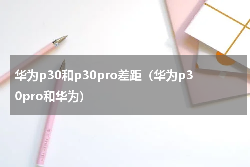 华为p30和p30pro差距（华为p30pro和华为）