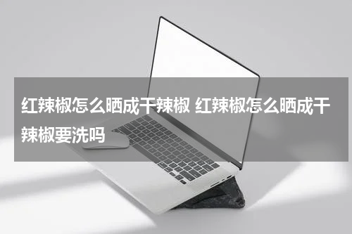 红辣椒怎么晒成干辣椒 红辣椒怎么晒成干辣椒要洗吗