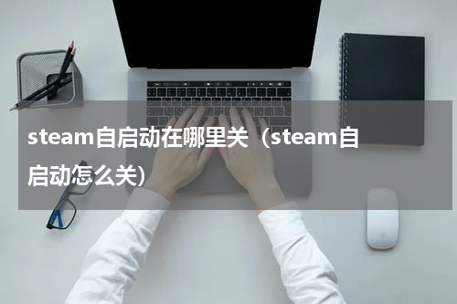 steam自启动在哪里关（steam自启动怎么关）