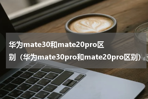华为mate30和mate20pro区别（华为mate30pro和mate20pro区别）