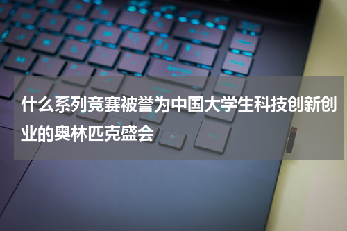 什么系列竞赛被誉为中国大学生科技创新创业的奥林匹克盛会