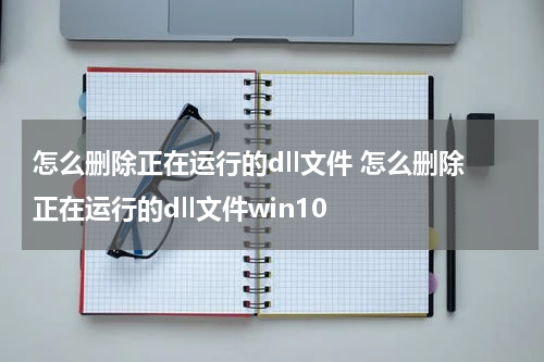 怎么删除正在运行的dll文件 怎么删除正在运行的dll文件win10
