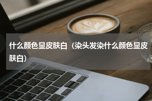 什么颜色显皮肤白（染头发染什么颜色显皮肤白）