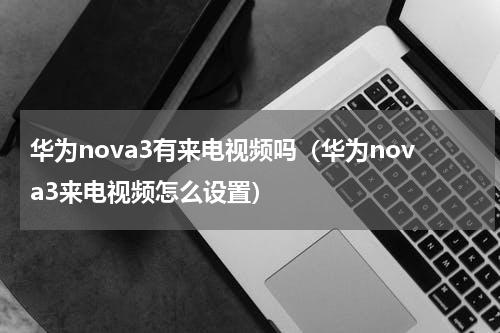 华为nova3有来电视频吗（华为nova3来电视频怎么设置）