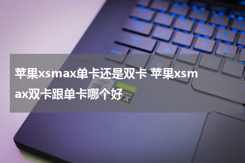 苹果xsmax单卡还是双卡 苹果xsmax双卡跟单卡哪个好