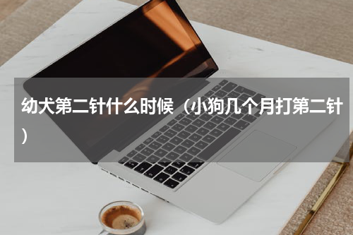 幼犬第二针什么时候（小狗几个月打第二针）