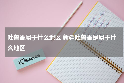 吐鲁番属于什么地区 新疆吐鲁番是属于什么地区