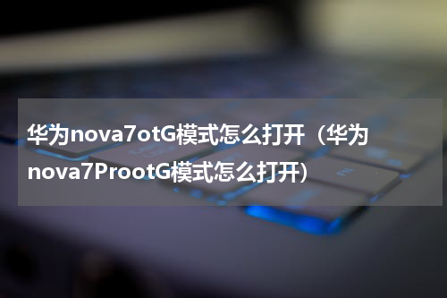 华为nova7otG模式怎么打开（华为nova7ProotG模式怎么打开）