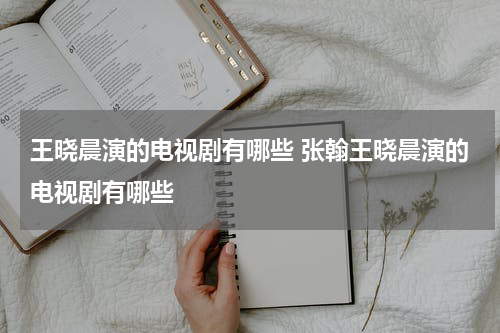 王晓晨演的电视剧有哪些 张翰王晓晨演的电视剧有哪些