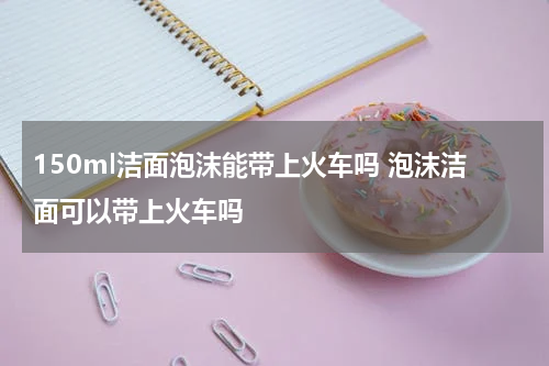 150ml洁面泡沫能带上火车吗 泡沫洁面可以带上火车吗