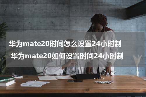 华为mate20时间怎么设置24小时制 华为mate20如何设置时间24小时制