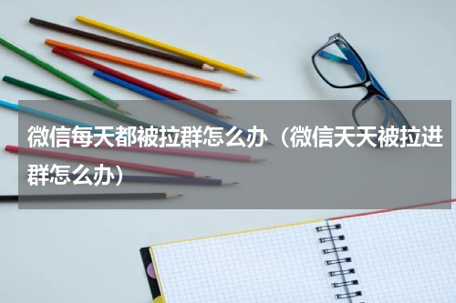 微信每天都被拉群怎么办（微信天天被拉进群怎么办）